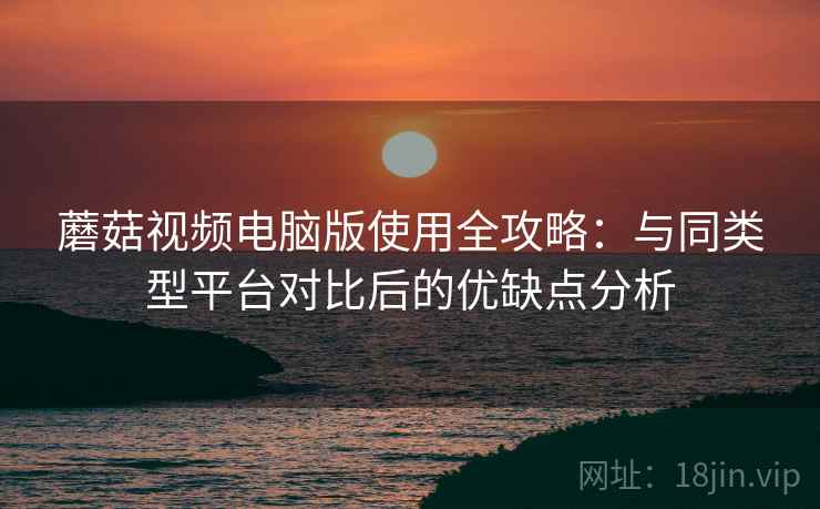 蘑菇视频电脑版使用全攻略:与同类型平台对比后的优缺点分析 蘑菇视频电脑版使用全攻略:与同类型平台对比后的优缺点分析