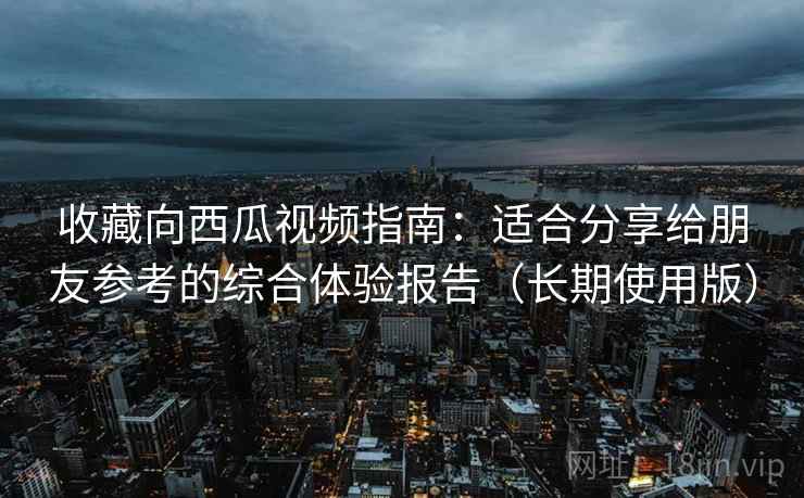 收藏向西瓜视频指南:适合分享给朋友参考的综合体验报告(长期使用版) 收藏向西瓜视频指南:适合分享给朋友参考的综合体验报告(长期使用版)