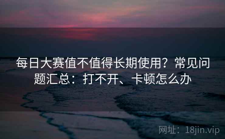 每日大赛值不值得长期使用？常见问题汇总：打不开、卡顿怎么办