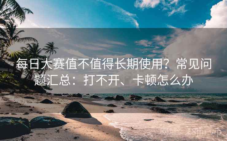 每日大赛值不值得长期使用？常见问题汇总：打不开、卡顿怎么办