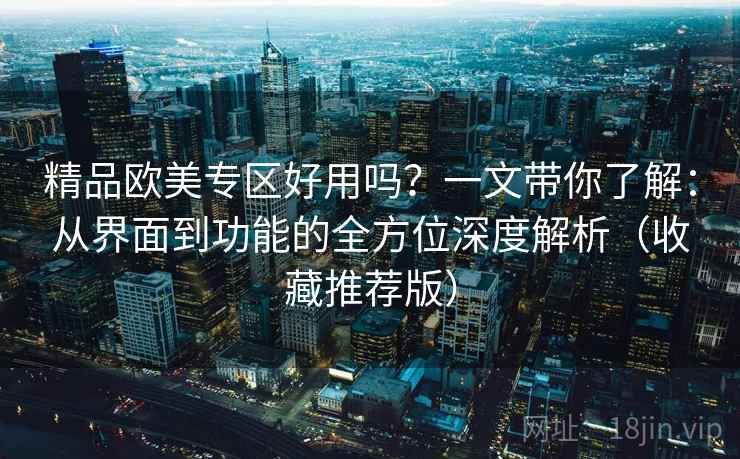 精品欧美专区好用吗？一文带你了解：从界面到功能的全方位深度解析（收藏推荐版）