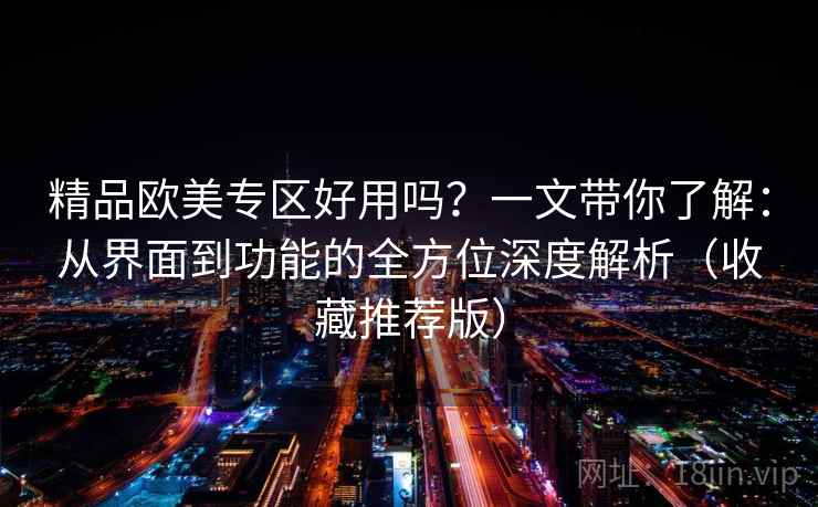 精品欧美专区好用吗？一文带你了解：从界面到功能的全方位深度解析（收藏推荐版）
