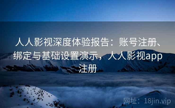人人影视深度体验报告:账号注册、绑定与基础设置演示,人人影视app注册 人人影视深度体验报告:账号注册、绑定与基础设置演示,人人影视app注册