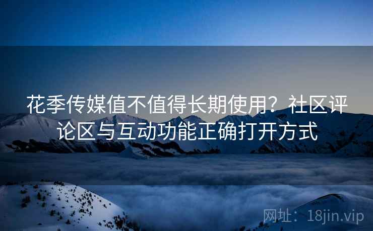 花季传媒值不值得长期使用?社区评论区与互动功能正确打开方式 花季传媒值不值得长期使用?社区评论区与互动功能正确打开方式