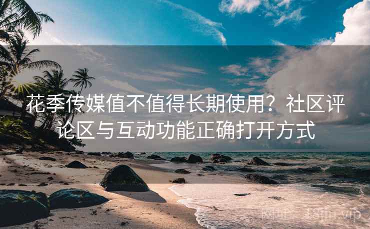 花季传媒值不值得长期使用?社区评论区与互动功能正确打开方式 花季传媒值不值得长期使用?社区评论区与互动功能正确打开方式