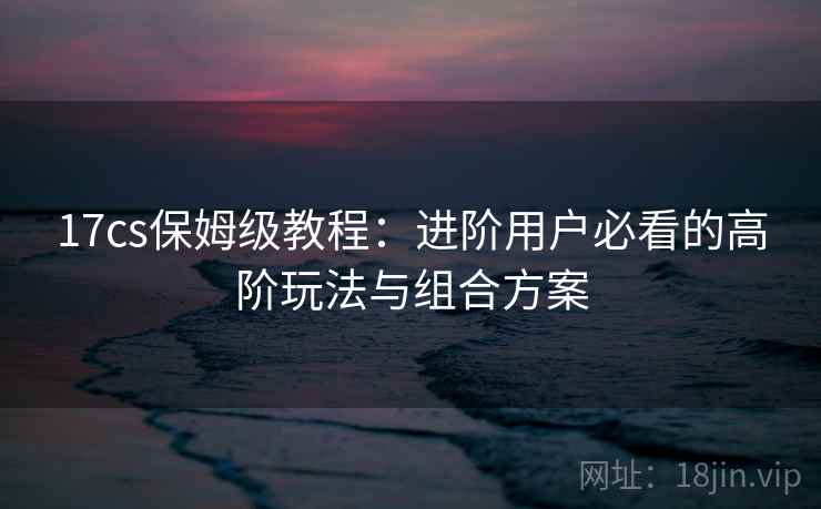 17cs保姆级教程：进阶用户必看的高阶玩法与组合方案