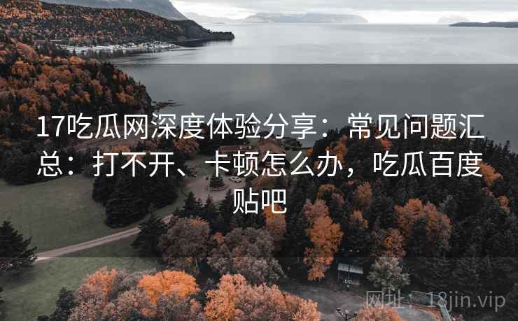 17吃瓜网深度体验分享:常见问题汇总:打不开、卡顿怎么办,吃瓜百度贴吧 17吃瓜网深度体验分享:常见问题汇总:打不开、卡顿怎么办,吃瓜百度贴吧