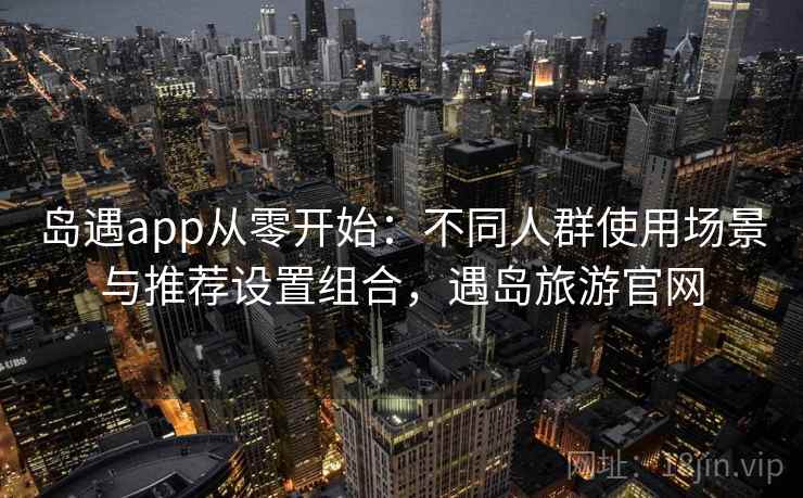 岛遇app从零开始：不同人群使用场景与推荐设置组合，遇岛旅游官网