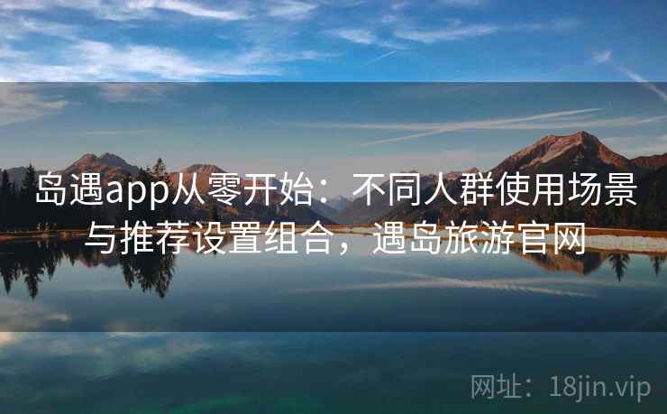 岛遇app从零开始：不同人群使用场景与推荐设置组合，遇岛旅游官网