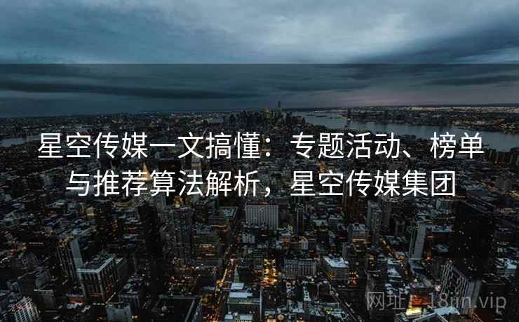 星空传媒一文搞懂:专题活动、榜单与推荐算法解析,星空传媒集团 星空传媒一文搞懂:专题活动、榜单与推荐算法解析,星空传媒集团