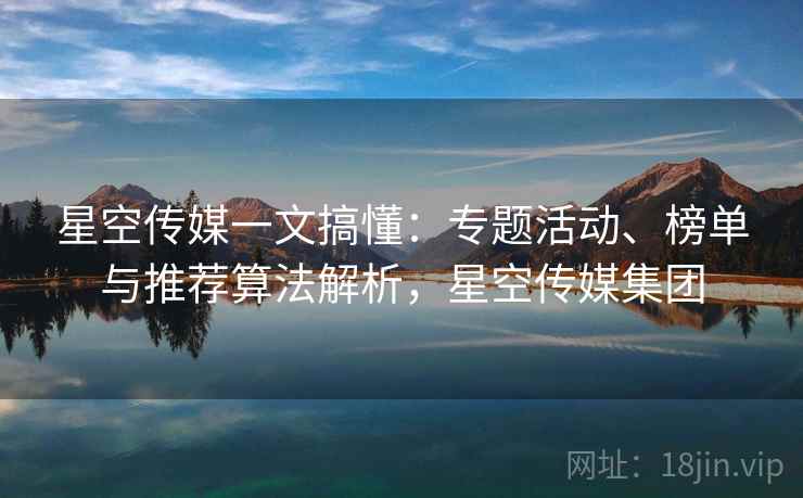 星空传媒一文搞懂:专题活动、榜单与推荐算法解析,星空传媒集团 星空传媒一文搞懂:专题活动、榜单与推荐算法解析,星空传媒集团