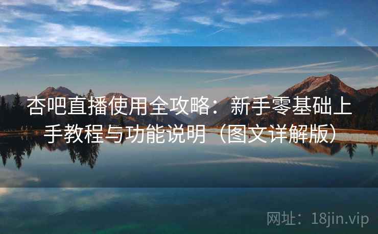 杏吧直播使用全攻略：新手零基础上手教程与功能说明（图文详解版）