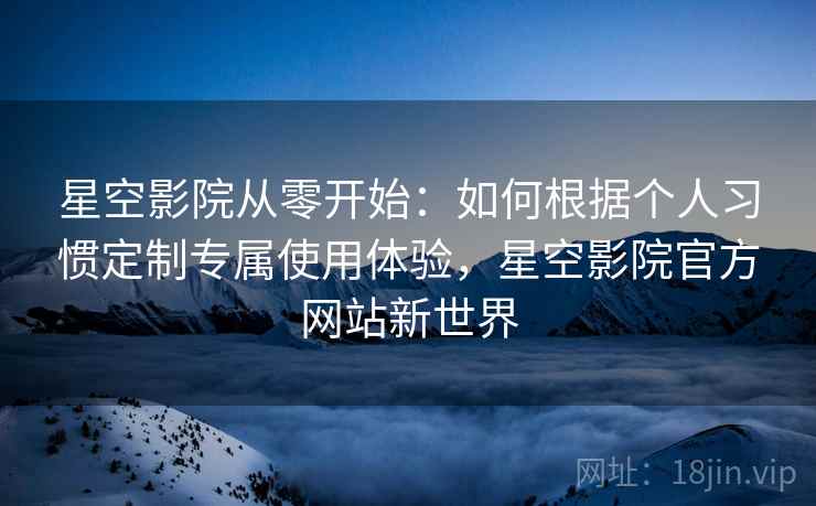 星空影院从零开始：如何根据个人习惯定制专属使用体验，星空影院官方网站新世界