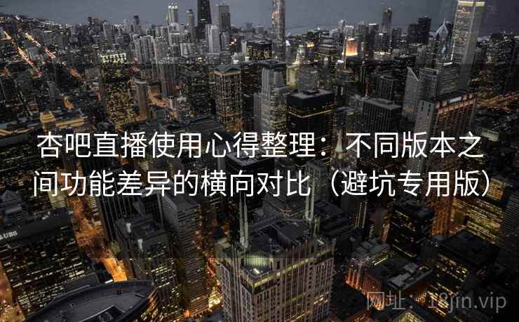 杏吧直播使用心得整理:不同版本之间功能差异的横向对比(避坑专用版) 杏吧直播使用心得整理:不同版本之间功能差异的横向对比(避坑专用版)