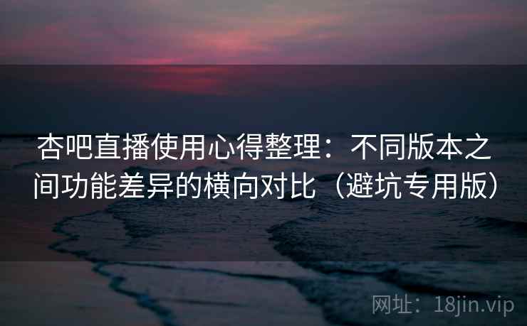 杏吧直播使用心得整理:不同版本之间功能差异的横向对比(避坑专用版) 杏吧直播使用心得整理:不同版本之间功能差异的横向对比(避坑专用版)