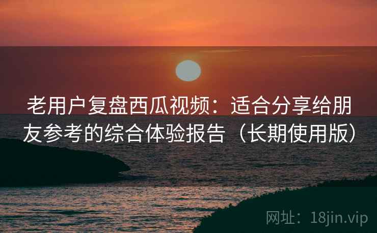 老用户复盘西瓜视频:适合分享给朋友参考的综合体验报告(长期使用版) 老用户复盘西瓜视频:适合分享给朋友参考的综合体验报告(长期使用版)