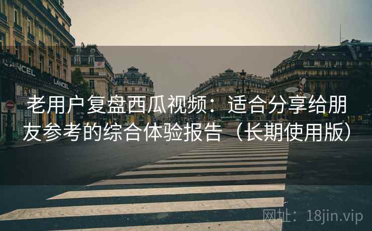 老用户复盘西瓜视频:适合分享给朋友参考的综合体验报告(长期使用版) 老用户复盘西瓜视频:适合分享给朋友参考的综合体验报告(长期使用版)