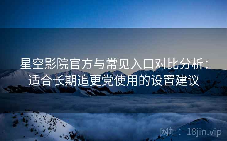 星空影院官方与常见入口对比分析：适合长期追更党使用的设置建议