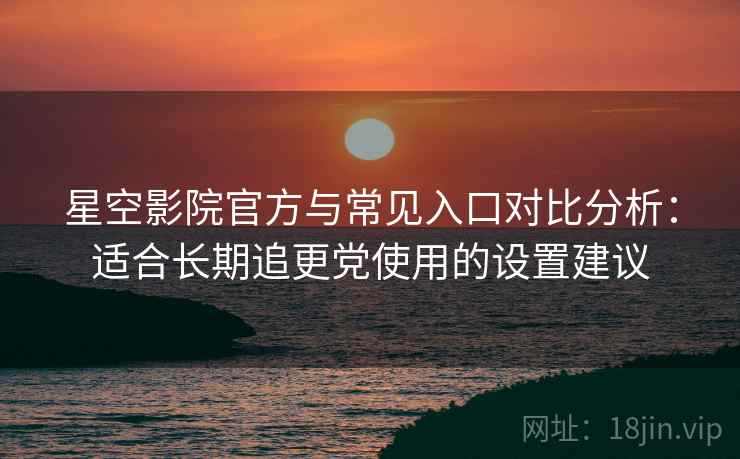 星空影院官方与常见入口对比分析：适合长期追更党使用的设置建议