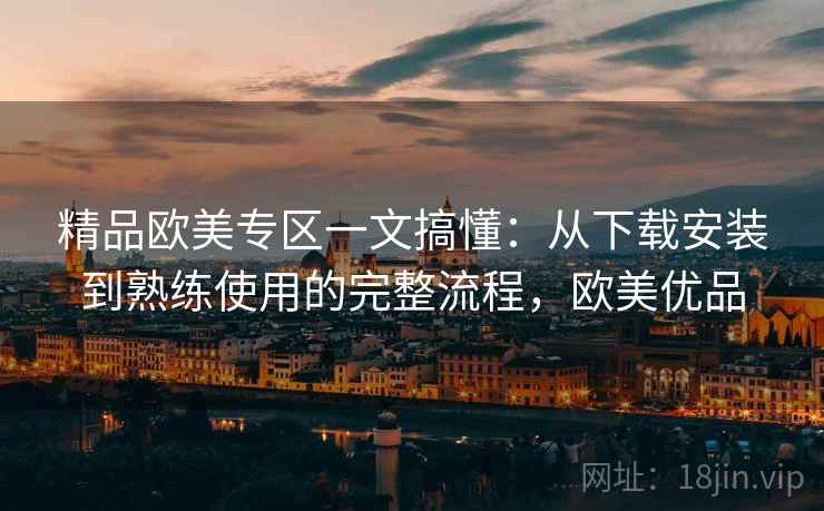 精品欧美专区一文搞懂:从下载安装到熟练使用的完整流程,欧美优品 精品欧美专区一文搞懂:从下载安装到熟练使用的完整流程,欧美优品
