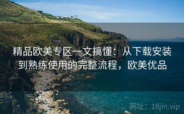 精品欧美专区一文搞懂:从下载安装到熟练使用的完整流程,欧美优品 精品欧美专区一文搞懂:从下载安装到熟练使用的完整流程,欧美优品