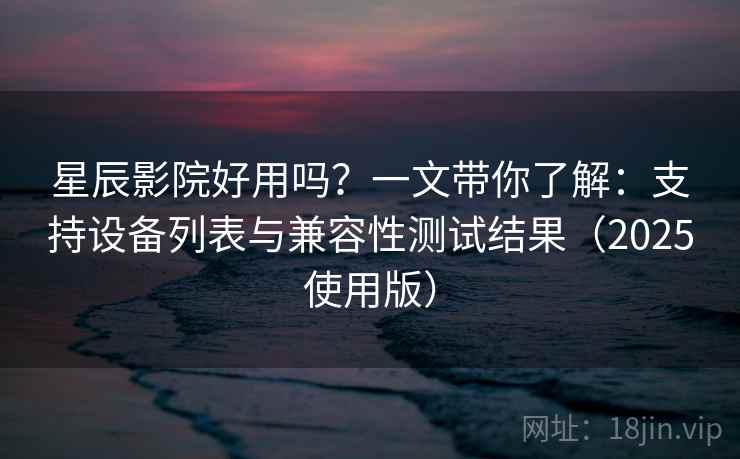 星辰影院好用吗?一文带你了解:支持设备列表与兼容性测试结果(2025使用版) 星辰影院好用吗?一文带你了解:支持设备列表与兼容性测试结果(2025使用版)