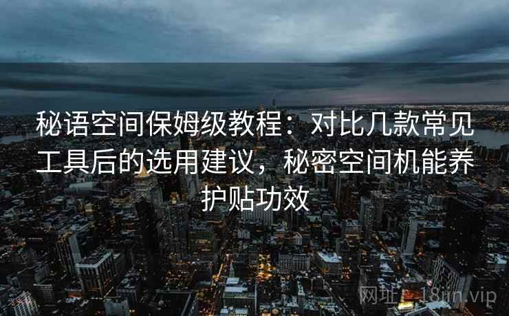 秘语空间保姆级教程:对比几款常见工具后的选用建议,秘密空间机能养护贴功效 秘语空间保姆级教程:对比几款常见工具后的选用建议,秘密空间机能养护贴功效