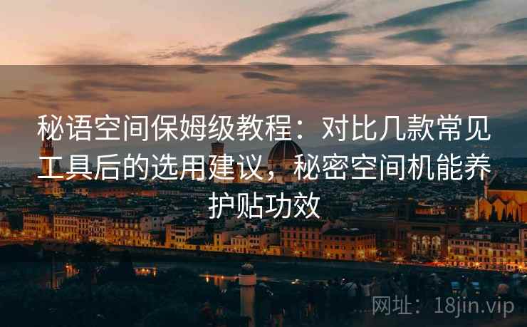 秘语空间保姆级教程:对比几款常见工具后的选用建议,秘密空间机能养护贴功效 秘语空间保姆级教程:对比几款常见工具后的选用建议,秘密空间机能养护贴功效
