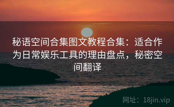 秘语空间合集图文教程合集:适合作为日常娱乐工具的理由盘点,秘密空间翻译 秘语空间合集图文教程合集:适合作为日常娱乐工具的理由盘点,秘密空间翻译