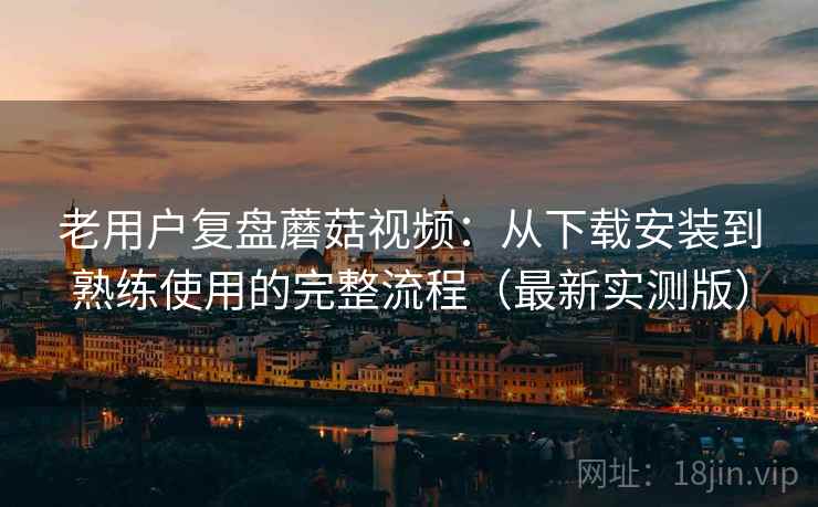 老用户复盘蘑菇视频:从下载安装到熟练使用的完整流程(最新实测版) 老用户复盘蘑菇视频:从下载安装到熟练使用的完整流程(最新实测版)