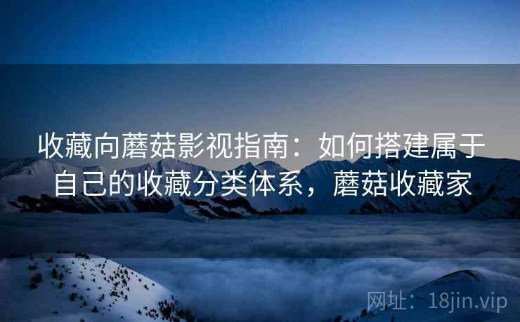 收藏向蘑菇影视指南:如何搭建属于自己的收藏分类体系,蘑菇收藏家 收藏向蘑菇影视指南:如何搭建属于自己的收藏分类体系,蘑菇收藏家